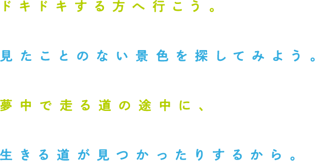 ドキドキする方へ行こう。見たことのない景色を探してみよう。夢中で走る道の途中に、生きる道が見つかったりするから。