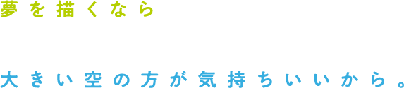 夢を描くなら、大きい空の方が気持ちいいから。