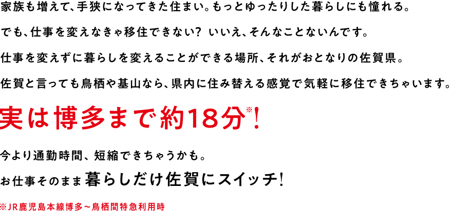 家族も増えて、手狭になってきた住まい。もっとゆったりした暮らしにも憧れる。でも、仕事を変えなきゃ移住できない？いいえ、そんなことないんです。仕事を変えずに暮らしを変えることができる場所、それがおとなりの佐賀県。佐賀といっても基山や鳥栖なら、県内に住み替える感覚で移住できちゃいます。実は博多まで約18分！今より通勤時間、短縮できちゃうかも。お仕事そのまま暮らしだけ佐賀にスイッチ！JR鹿児島本線博多～鳥栖間特急利用時