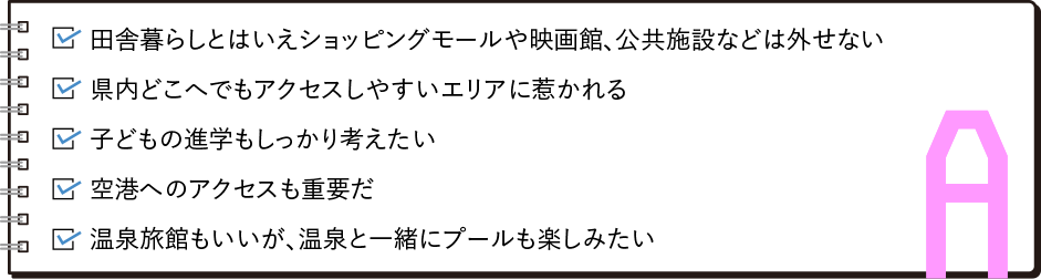 ・田舎暮らしとはいえショッピングモールや映画館、公共施設などは外せない・県内どこへでもアクセスしやすいエリアに惹かれる・子どもの進学もしっかり考えたい