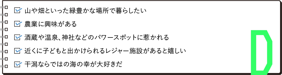 ・海もいいが、木や緑にといった自然に囲まれて暮らしたい・豊かな土地で農業に取り組みたい・酒蔵や温泉、神社などのパワースポットに惹かれる